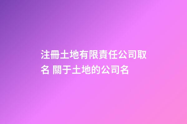 注冊土地有限責任公司取名 關于土地的公司名-第1張-公司起名-玄機派